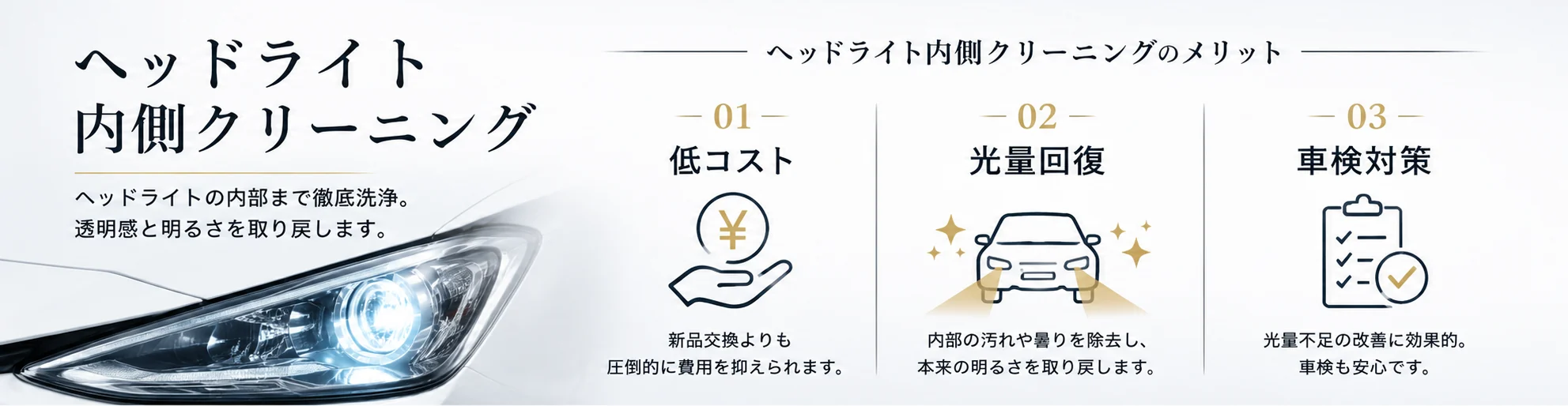 ヘッドライト内側クリーニングのメリット。01 低コスト（新品交換よりも圧倒的に費用を抑えられます）、02 光量回復（内部の汚れや曇りを除去し、本来の明るさを取り戻します）、03 車検対策（光量不足の改善に効果的）